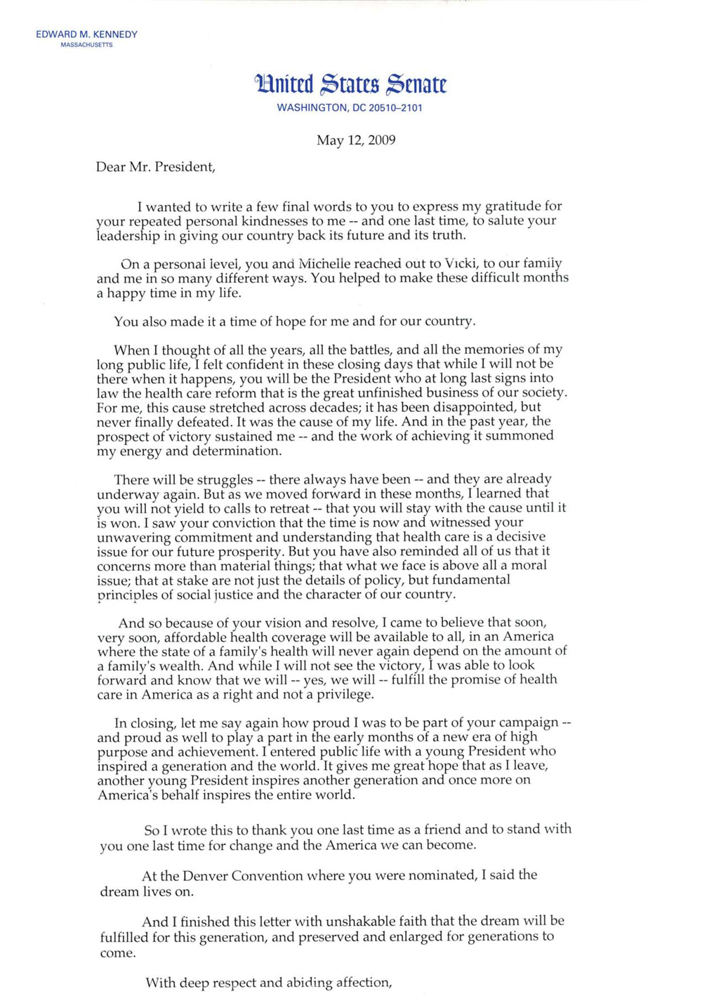 Excerpt from a letter from Edward Kennedy to President Obama: When I thought of all of the years, all of the battles, and all the memories of my long public life, I felt confident in these closing days that while I will not be there when it happens, you will be the President who at long last signs into law the health care reform that is the great unfinished business of our society. For me, this cause stretched across decades; it has been disappointed, but never fully defeated. It was the cause of my life. And in the past year, the prospect of victory sustained me — and the work of achieving it summoned my energy and determination. There will be struggles — there always have been — and they are already underway again. But as we moved forward in these months, I learned that you will not yield to calls to retreat — that you will stay with the cause until it is won. I saw your conviction that the time is now and witnessed your unwavering commitment and understanding that health care is a decisive issue for our future prosperity. But you have also reminded all of us that it concerns more than material things; that what we face is above all a moral issue; that at stake are not just the details of policy, but fundamental principles of social justice and the character of our country. And so because of your vision and resolve, I came to believe that soon, very soon, affordable health coverage will be available to all, in an America where the state of a family's health will never again depend on the amount of a family's wealth. And while I will not see the victory, I was able to look forward and know that we will — yes, we will — fulfill the promise of health care in America as a right and not a privilege.