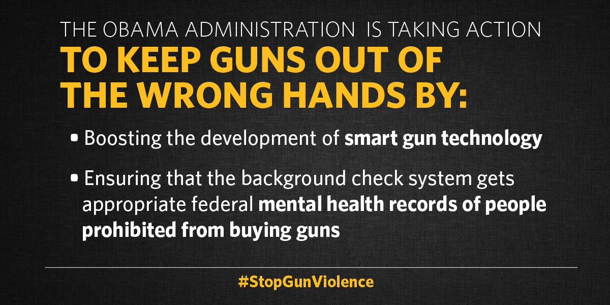 The Obama Administration is taking action to keep guns out of the wrong hands by: boosting the development of smart gun technology and ensuring that the background check system gets appropriate federal mental health records of people prohibited from buying guns