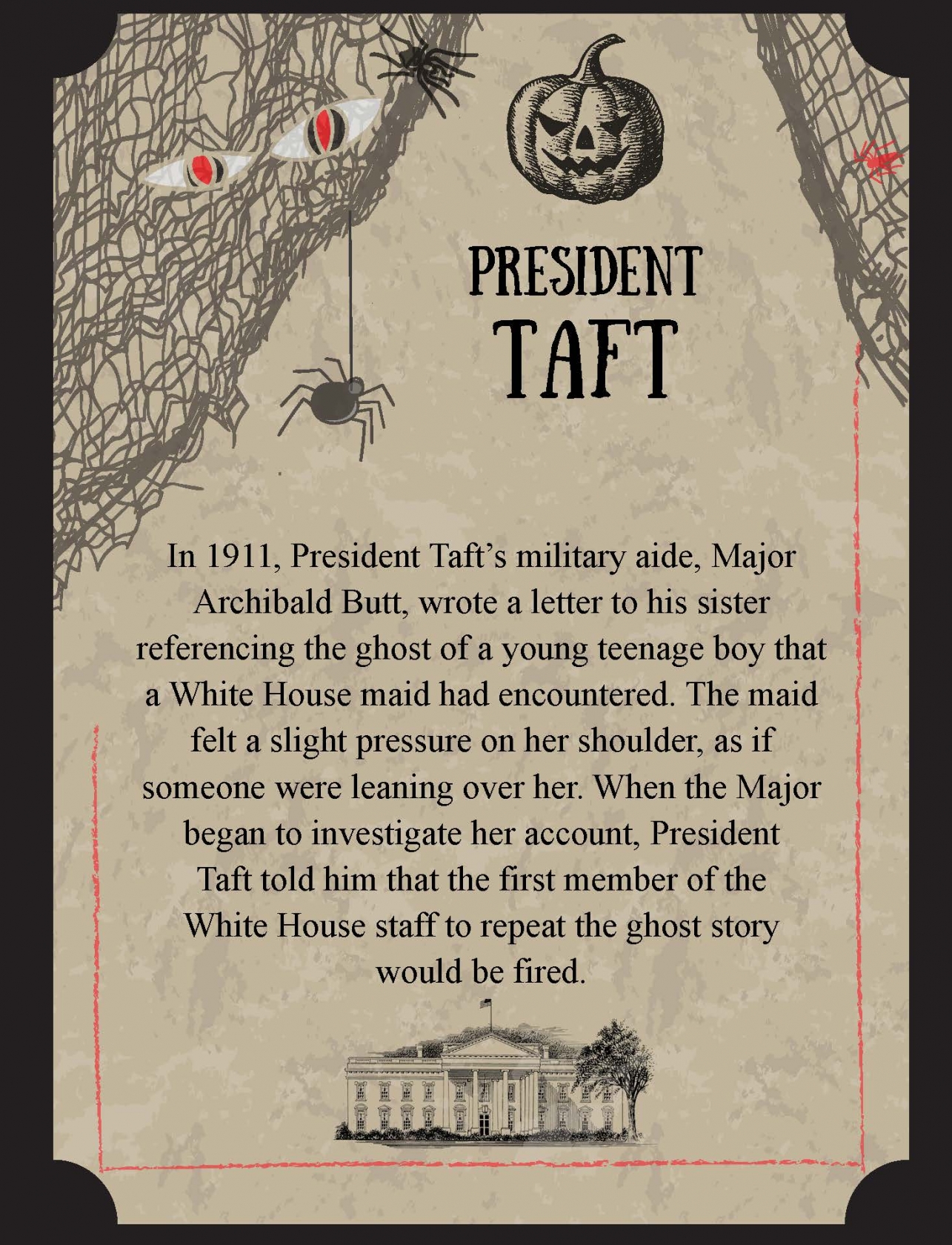 In 1911, President Taft’s military aide, Major Archibald Butt, wrote a letter to his sister referencing the ghost of a young teenage boy that a White House maid had encountered. The maid felt a slight pressure on her shoulder, as if someone were leaning over her. When the Major began to investigate her account, President Taft told him that the first member of the White House staff to repeat the ghost story would be fired.