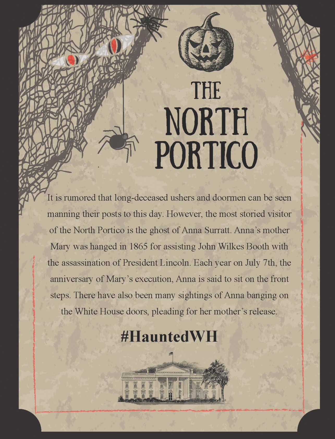 It is rumored that long-deceased ushers and doormen can be seen manning their posts to this day. However, the most storied visitor of the North Portico is the ghost of Anna Surratt. Anna’s mother Mary was hanged in 1865 for assisting John Wilkes Booth with the assassination of President Lincoln. Each year on July 7th, the anniversary of Mary’s execution, Anna is said to sit on the front steps. There have also been many sightings of Anna banging on the White House doors, pleading for her mother’s release.