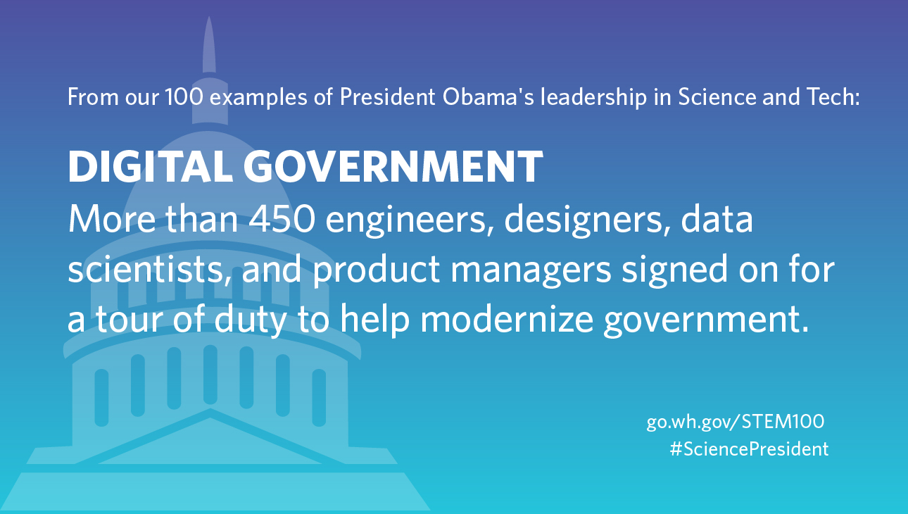 GRAPHIC: From our 100 examples of President Obama's leadership in Science and Tech: Digital Government: More than 450 engineers, designers, data scientists, and product managers signed on for a tour of duty to help modernize government.